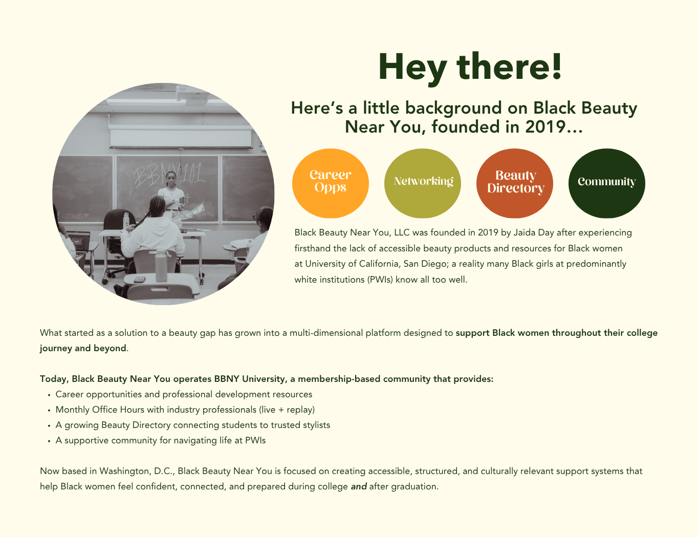 What started as a solution to a beauty gap has grown into a multi-dimensional platform designed to support Black women throughout their college journey and beyond.

Today, Black Beauty Near You operates BBNY University, a membership-based community that provides:
Career opportunities and professional development resources
Monthly Office Hours with industry professionals (live + replay)
A growing Beauty Directory connecting students to trusted stylists
A supportive community for navigating life at PWIs